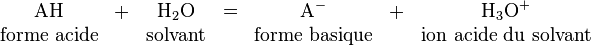 \begin{matrix} \mbox{AH} &+& \mbox{H}_2\mbox{O} &=& \mbox{A}^- &+& \mbox{H}_3\mbox{O}^+ \\ \mbox{forme acide} && \mbox{solvant} && \mbox{forme basique} && \mbox{ion acide du solvant} \end{matrix}