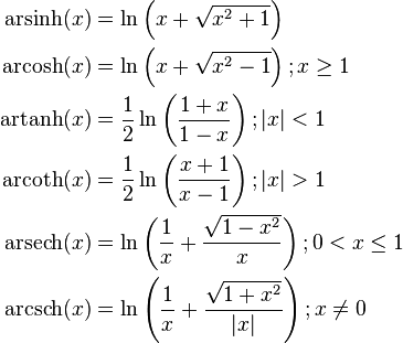 \begin{align}
  \operatorname {arsinh} (x) &= \ln \left(x + \sqrt{x^{2} + 1} \right) \\
  \operatorname {arcosh} (x) &= \ln \left(x + \sqrt{x^{2} - 1} \right); x \ge 1 \\
  \operatorname {artanh} (x) &= \frac{1}{2}\ln \left( \frac{1 + x}{1 - x} \right); \left| x \right| < 1 \\
  \operatorname {arcoth} (x) &= \frac{1}{2}\ln \left( \frac{x + 1}{x - 1} \right); \left| x \right| > 1 \\
  \operatorname {arsech} (x) &= \ln \left( \frac{1}{x} + \frac{\sqrt{1 - x^{2}}}{x} \right); 0 < x \le 1 \\
  \operatorname {arcsch} (x) &= \ln \left( \frac{1}{x} + \frac{\sqrt{1 + x^{2}}}{\left| x \right|} \right); x \ne 0

\end{align}